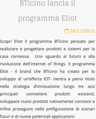 BTicino lancia il programma Eliot  26/11/2015 Scopri Eliot il programma BTicino pensato per realizzare e progettare prodotti e sistemi per la casa connessa.  Uno sguardo al futuro e alla rivoluzione dell'internet of things. Il programma Eliot - il brand che BTicino ha creato per lo sviluppo di unofferta IOT- rientra a pieno titolo nella strategia dinnovazione lungo tre assi principali: connettere prodotti esistenti,  sviluppare nuovi prodotti nativamente connessi e infine proseguire nella prefigurazione di scenari futuri e di nuove potenziali applicazioni.