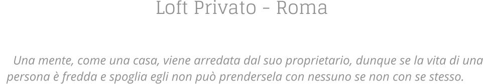 Loft Privato - Roma    Una mente, come una casa, viene arredata dal suo proprietario, dunque se la vita di una persona  fredda e spoglia egli non pu prendersela con nessuno se non con se stesso.