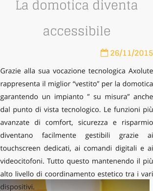 La domotica diventa accessibile  26/11/2015 Grazie alla sua vocazione tecnologica Axolute rappresenta il miglior vestito per la domotica garantendo un impianto  su misura anche dal punto di vista tecnologico. Le funzioni pi avanzate di comfort, sicurezza e risparmio diventano facilmente gestibili grazie ai touchscreen dedicati, ai comandi digitali e ai videocitofoni. Tutto questo mantenendo il pi alto livello di coordinamento estetico tra i vari dispositivi.