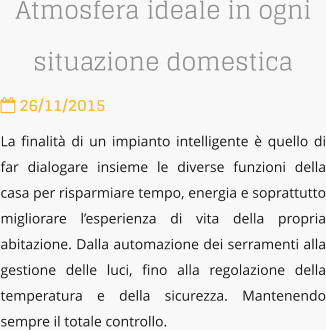 Atmosfera ideale in ogni situazione domestica  26/11/2015 La finalit di un impianto intelligente  quello di far dialogare insieme le diverse funzioni della casa per risparmiare tempo, energia e soprattutto migliorare lesperienza di vita della propria abitazione. Dalla automazione dei serramenti alla gestione delle luci, fino alla regolazione della temperatura e della sicurezza. Mantenendo sempre il totale controllo.
