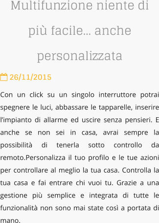 Multifunzione niente di pi facile anche personalizzata  26/11/2015 Con un click su un singolo interruttore potrai spegnere le luci, abbassare le tapparelle, inserire limpianto di allarme ed uscire senza pensieri. E anche se non sei in casa, avrai sempre la possibilit di tenerla sotto controllo da remoto.Personalizza il tuo profilo e le tue azioni per controllare al meglio la tua casa. Controlla la tua casa e fai entrare chi vuoi tu. Grazie a una gestione pi semplice e integrata di tutte le funzionalit non sono mai state cos a portata di mano.