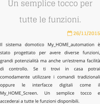 Un semplice tocco per tutte le funzioni.  26/11/2015 Il sistema domotico My_HOME_automation  stato progettato per avere diverse funzioni, grandi potenzialit ma anche un'estrema facilit di controllo. Se ti trovi in casa potrai comodamente utilizzare i comandi tradizionali oppure le interfacce digitali come il My_HOME_Screen. Un semplice tocco e accederai a tutte le funzioni disponibili.