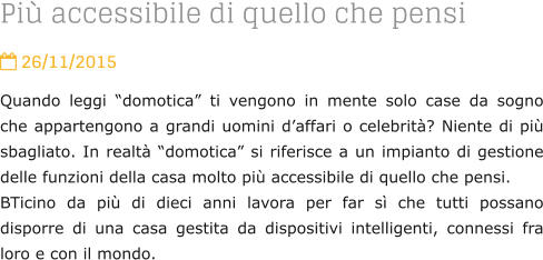 Pi accessibile di quello che pensi  26/11/2015 Quando leggi domotica ti vengono in mente solo case da sogno che appartengono a grandi uomini daffari o celebrit? Niente di pi sbagliato. In realt domotica si riferisce a un impianto di gestione delle funzioni della casa molto pi accessibile di quello che pensi.  BTicino da pi di dieci anni lavora per far s che tutti possano disporre di una casa gestita da dispositivi intelligenti, connessi fra loro e con il mondo.
