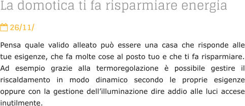 La domotica ti fa risparmiare energia  26/11/ Pensa quale valido alleato pu essere una casa che risponde alle tue esigenze, che fa molte cose al posto tuo e che ti fa risparmiare. Ad esempio grazie alla termoregolazione  possibile gestire il riscaldamento in modo dinamico secondo le proprie esigenze oppure con la gestione dellilluminazione dire addio alle luci accese inutilmente.