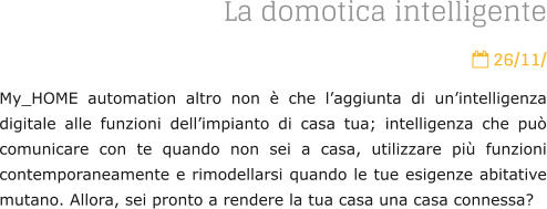 La domotica intelligente  26/11/ My_HOME automation altro non  che laggiunta di unintelligenza digitale alle funzioni dellimpianto di casa tua; intelligenza che pu comunicare con te quando non sei a casa, utilizzare pi funzioni contemporaneamente e rimodellarsi quando le tue esigenze abitative mutano. Allora, sei pronto a rendere la tua casa una casa connessa?