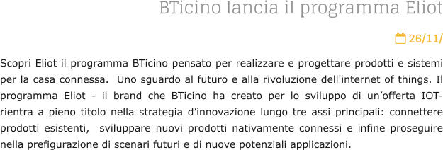 BTicino lancia il programma Eliot  26/11/ Scopri Eliot il programma BTicino pensato per realizzare e progettare prodotti e sistemi per la casa connessa.  Uno sguardo al futuro e alla rivoluzione dell'internet of things. Il programma Eliot - il brand che BTicino ha creato per lo sviluppo di unofferta IOT- rientra a pieno titolo nella strategia dinnovazione lungo tre assi principali: connettere prodotti esistenti,  sviluppare nuovi prodotti nativamente connessi e infine proseguire nella prefigurazione di scenari futuri e di nuove potenziali applicazioni.