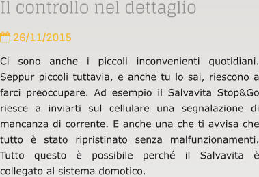Il controllo nel dettaglio  26/11/2015 Ci sono anche i piccoli inconvenienti quotidiani. Seppur piccoli tuttavia, e anche tu lo sai, riescono a farci preoccupare. Ad esempio il Salvavita Stop&Go riesce a inviarti sul cellulare una segnalazione di mancanza di corrente. E anche una che ti avvisa che tutto  stato ripristinato senza malfunzionamenti. Tutto questo  possibile perch il Salvavita  collegato al sistema domotico.