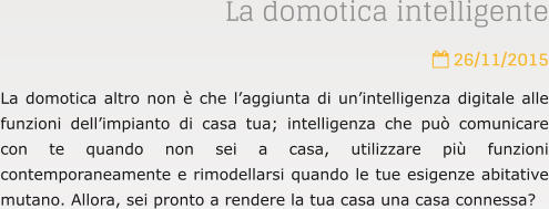 La domotica intelligente  26/11/2015 La domotica altro non  che laggiunta di unintelligenza digitale alle funzioni dellimpianto di casa tua; intelligenza che pu comunicare con te quando non sei a casa, utilizzare pi funzioni contemporaneamente e rimodellarsi quando le tue esigenze abitative mutano. Allora, sei pronto a rendere la tua casa una casa connessa?