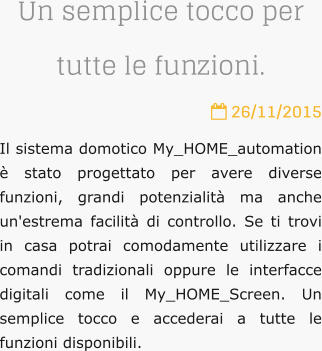 Un semplice tocco per tutte le funzioni.  26/11/2015 Il sistema domotico My_HOME_automation  stato progettato per avere diverse funzioni, grandi potenzialit ma anche un'estrema facilit di controllo. Se ti trovi in casa potrai comodamente utilizzare i comandi tradizionali oppure le interfacce digitali come il My_HOME_Screen. Un semplice tocco e accederai a tutte le funzioni disponibili.