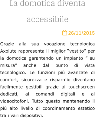La domotica diventa accessibile  26/11/2015 Grazie alla sua vocazione tecnologica Axolute rappresenta il miglior vestito per la domotica garantendo un impianto  su misura anche dal punto di vista tecnologico. Le funzioni pi avanzate di comfort, sicurezza e risparmio diventano facilmente gestibili grazie ai touchscreen dedicati, ai comandi digitali e ai videocitofoni. Tutto questo mantenendo il pi alto livello di coordinamento estetico tra i vari dispositivi.