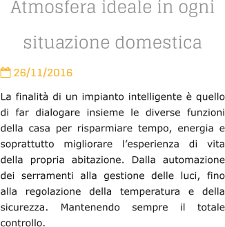 Atmosfera ideale in ogni situazione domestica  26/11/2016 La finalit di un impianto intelligente  quello di far dialogare insieme le diverse funzioni della casa per risparmiare tempo, energia e soprattutto migliorare lesperienza di vita della propria abitazione. Dalla automazione dei serramenti alla gestione delle luci, fino alla regolazione della temperatura e della sicurezza. Mantenendo sempre il totale controllo.
