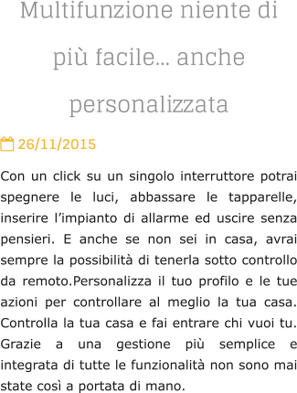 Multifunzione niente di pi facile anche personalizzata  26/11/2015 Con un click su un singolo interruttore potrai spegnere le luci, abbassare le tapparelle, inserire limpianto di allarme ed uscire senza pensieri. E anche se non sei in casa, avrai sempre la possibilit di tenerla sotto controllo da remoto.Personalizza il tuo profilo e le tue azioni per controllare al meglio la tua casa. Controlla la tua casa e fai entrare chi vuoi tu. Grazie a una gestione pi semplice e integrata di tutte le funzionalit non sono mai state cos a portata di mano.