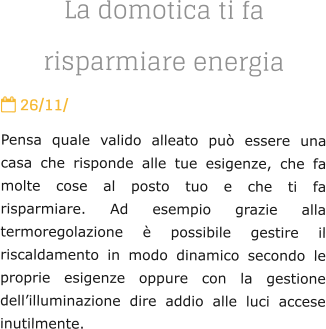 La domotica ti fa risparmiare energia  26/11/ Pensa quale valido alleato pu essere una casa che risponde alle tue esigenze, che fa molte cose al posto tuo e che ti fa risparmiare. Ad esempio grazie alla termoregolazione  possibile gestire il riscaldamento in modo dinamico secondo le proprie esigenze oppure con la gestione dellilluminazione dire addio alle luci accese inutilmente.