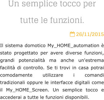 Un semplice tocco per tutte le funzioni.  26/11/2015 Il sistema domotico My_HOME_automation  stato progettato per avere diverse funzioni, grandi potenzialit ma anche un'estrema facilit di controllo. Se ti trovi in casa potrai comodamente utilizzare i comandi tradizionali oppure le interfacce digitali come il My_HOME_Screen. Un semplice tocco e accederai a tutte le funzioni disponibili.