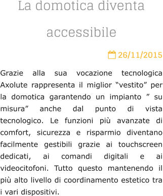 La domotica diventa accessibile  26/11/2015 Grazie alla sua vocazione tecnologica Axolute rappresenta il miglior vestito per la domotica garantendo un impianto  su misura anche dal punto di vista tecnologico. Le funzioni pi avanzate di comfort, sicurezza e risparmio diventano facilmente gestibili grazie ai touchscreen dedicati, ai comandi digitali e ai videocitofoni. Tutto questo mantenendo il pi alto livello di coordinamento estetico tra i vari dispositivi.