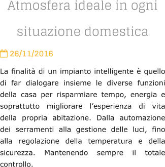 Atmosfera ideale in ogni situazione domestica  26/11/2016 La finalit di un impianto intelligente  quello di far dialogare insieme le diverse funzioni della casa per risparmiare tempo, energia e soprattutto migliorare lesperienza di vita della propria abitazione. Dalla automazione dei serramenti alla gestione delle luci, fino alla regolazione della temperatura e della sicurezza. Mantenendo sempre il totale controllo.