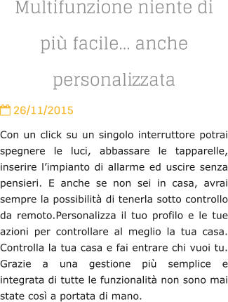 Multifunzione niente di pi facile anche personalizzata  26/11/2015 Con un click su un singolo interruttore potrai spegnere le luci, abbassare le tapparelle, inserire limpianto di allarme ed uscire senza pensieri. E anche se non sei in casa, avrai sempre la possibilit di tenerla sotto controllo da remoto.Personalizza il tuo profilo e le tue azioni per controllare al meglio la tua casa. Controlla la tua casa e fai entrare chi vuoi tu. Grazie a una gestione pi semplice e integrata di tutte le funzionalit non sono mai state cos a portata di mano.