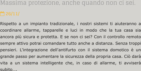 Massima protezione, anche quando non ci sei.  26/11/ Rispetto a un impianto tradizionale, i nostri sistemi ti aiuteranno a coordinare allarme, tapparelle e luci in modo che la tua casa sia ancora pi sicura e protetta. E se non ci sei? Con il controllo remoto sempre attivo potrai comandare tutto anche a distanza. Senza troppi pensieri. L'integrazione dell'antifurto con il sistema domotico  un grande passo per aumentare la sicurezza della propria casa. Ci dar vita a un sistema intelligente che, in caso di allarme, ti avviser subito.