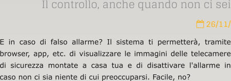 Il controllo, anche quando non ci sei  26/11/ E in caso di falso allarme? Il sistema ti permetter, tramite browser, app, etc. di visualizzare le immagini delle telecamere di sicurezza montate a casa tua e di disattivare l'allarme in caso non ci sia niente di cui preoccuparsi. Facile, no?
